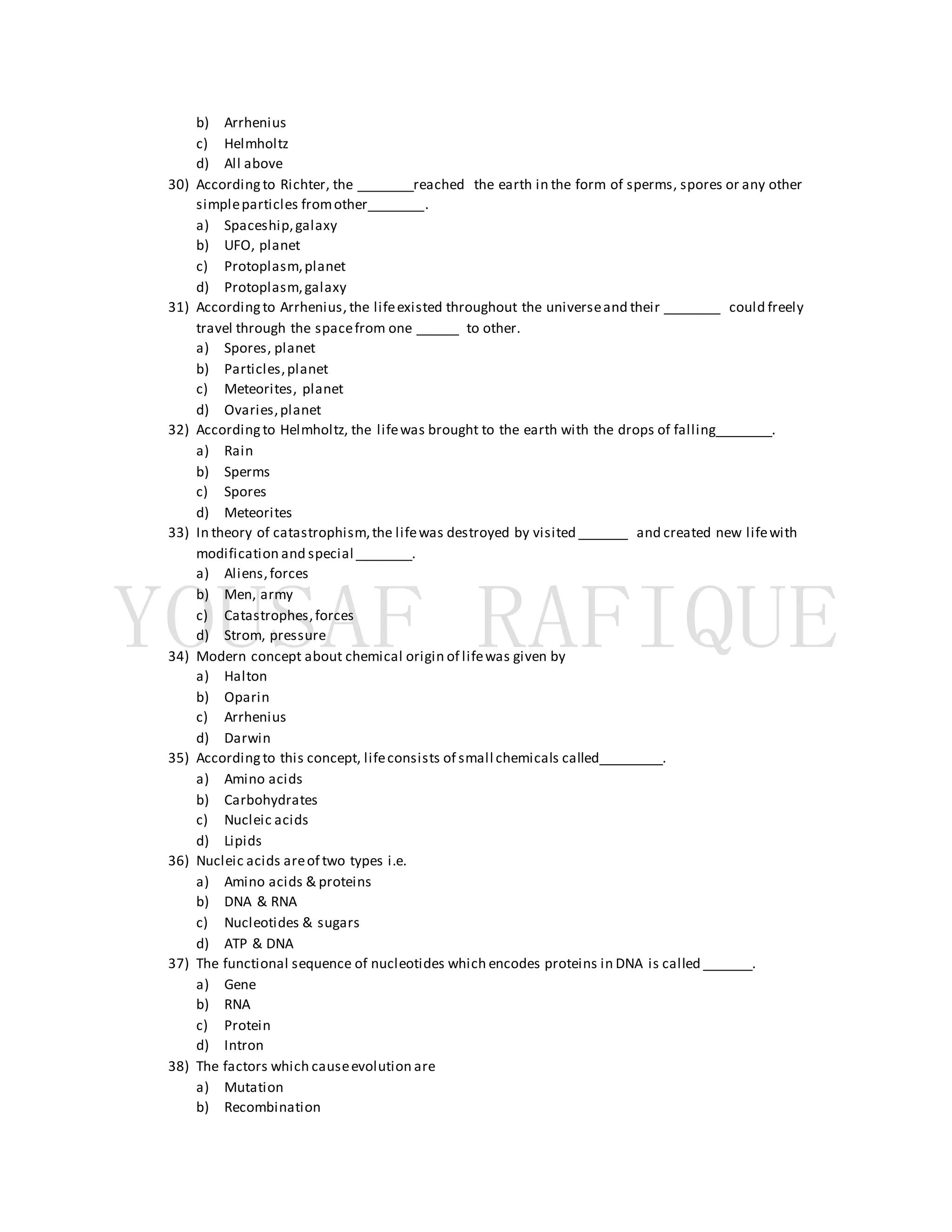 b) Arrhenius
c) Helmholtz
d) All above
30) Accordingto Richter, the ________reached the earth in the form of sperms, spores or any other
simpleparticles fromother________.
a) Spaceship,galaxy
b) UFO, planet
c) Protoplasm,planet
d) Protoplasm,galaxy
31) Accordingto Arrhenius, the lifeexisted throughout the universeand their ________ could freely
travel through the spacefrom one ______ to other.
a) Spores, planet
b) Particles,planet
c) Meteorites, planet
d) Ovaries,planet
32) Accordingto Helmholtz, the lifewas brought to the earth with the drops of falling________.
a) Rain
b) Sperms
c) Spores
d) Meteorites
33) In theory of catastrophism,the lifewas destroyed by visited _______ and created new lifewith
modification and special ________.
a) Aliens,forces
b) Men, army
c) Catastrophes,forces
d) Strom, pressure
34) Modern concept about chemical origin of lifewas given by
a) Halton
b) Oparin
c) Arrhenius
d) Darwin
35) Accordingto this concept, lifeconsists of small chemicals called_________.
a) Amino acids
b) Carbohydrates
c) Nucleic acids
d) Lipids
36) Nucleic acids areof two types i.e.
a) Amino acids & proteins
b) DNA & RNA
c) Nucleotides & sugars
d) ATP & DNA
37) The functional sequence of nucleotides which encodes proteins in DNA is called _______.
a) Gene
b) RNA
c) Protein
d) Intron
38) The factors which causeevolution are
a) Mutation
b) Recombination
 