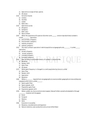 c) Speciation or origin of new species
d) All above
212) Variation may be
a) Useless
b) Harmful
c) Useful
d) Both b & c
213) Speciation can be
a) Allopatric
b) Sympatric
c) Both a & b
d) None of them
214) When the population of a species sharethe same ______ and are reproductively isolated is
called _________ speciation.
a) Environment, allopatric
b) Environment, sympatric
c) Habitat,allopatric
d) Habitat,sympatric
215) The most common speciation in which population aregeographically ________ is called ______
speciation.
a) Joined, allopatric
b) Joined, sympatric
c) Isolated,allopatric
d) Isolated,sympatric
216) New Darwinismand modern theory of synthesis is based on the
a) Mutation
b) Genetic drift
c) Gene flow
d) All above
217) When gene frequency is changed in a small population by chanceis called
a) Gene flow
b) Genetic drift
c) Speciation
d) Mutation
218) When a ________ migrate from one geographical area to another geographical area and become
adapted to that area is called _______.
a) Specie, gene flow
b) Specie, genetic drift
c) Population,gene flow
d) Population,genetic drift
219) When sudden, by chanceand variation appear,they will either spread and adapted or through
_________ mutation will disappear.
a) Point
b) Forward
c) Reverse
d) Gene
220) Evolution is caused by
a) Mutation, recombination and migration
b) Natural selection,over production and survival of the fittest
 