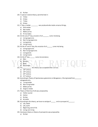 d) Richter
20) In special creation theory, world formed in
a) 5 days
b) 6 days
c) 7 days
d) 8 days
21) 1st day, a matter _________ was produced who made universal things.
a) Dark matter
b) Red matter
c) Media prima
d) Prima media
22) On the very 3rd day,ancestor of all________ came into being.
a) Livingorganisms
b) Non-livingorganisms
c) Livingplants
d) Livinginsects
23) On the 4th and 5th day, the ancestor of all_______ came into being.
a) Livingorganisms
b) Non-livingorganisms
c) Livingplants
d) Livinginsects
24) On the 6th day, ______ came into existence.
a) Man
b) Woman
c) Baby
d) Old couple
25) Till ___________, this theory was acceptablethen sortout.
a) 18th century
b) 19th century
c) 20th century
d) 21st century
26) Accordingto Theory of Spontaneous generation or Abiogenesis, lifeoriginated from_________
abiogenetically.
a) Livingmatter
b) Non-livingmatter
c) Media prima
d) Organic matter
27) Theory of Eternity of Life was proposed by
a) Father saurezi
b) Halton
c) Richter
d) Aristotle
28) Accordingto this theory, we have no vestige of ______ and no prospectof________.
a) Life, death
b) Life, earth
c) Beginning, end of life
d) Living,non-living
29) Cosmozoic theory or theory of panspermis was proposed by
a) Richter
 