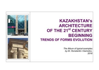  
 
KAZAKHSTAN’s
ARCHITECTURE
OF THE 21st
CENTURY
BEGINNING
TRENDS OF FORMS EVOLUTION
The Album of typical examples
by Dr. Konstantin I.Samoilov,
2016 
 
 