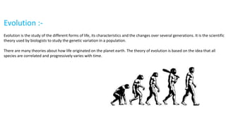 Evolution :-
Evolution is the study of the different forms of life, its characteristics and the changes over several generations. It is the scientific
theory used by biologists to study the genetic variation in a population.
There are many theories about how life originated on the planet earth. The theory of evolution is based on the idea that all
species are correlated and progressively varies with time.
 