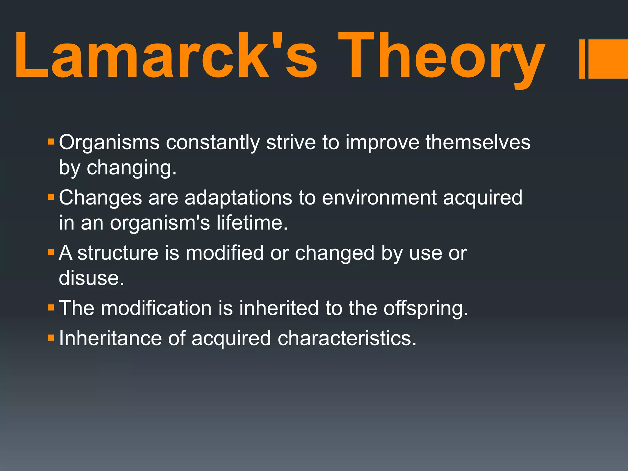 Lamarck's Theory
Organisms constantly strive to improve themselves
by changing.
Changes are adaptations to environment acquired
in an organism's lifetime.
A structure is modified or changed by use or
disuse.
The modification is inherited to the offspring.
Inheritance of acquired characteristics.
 