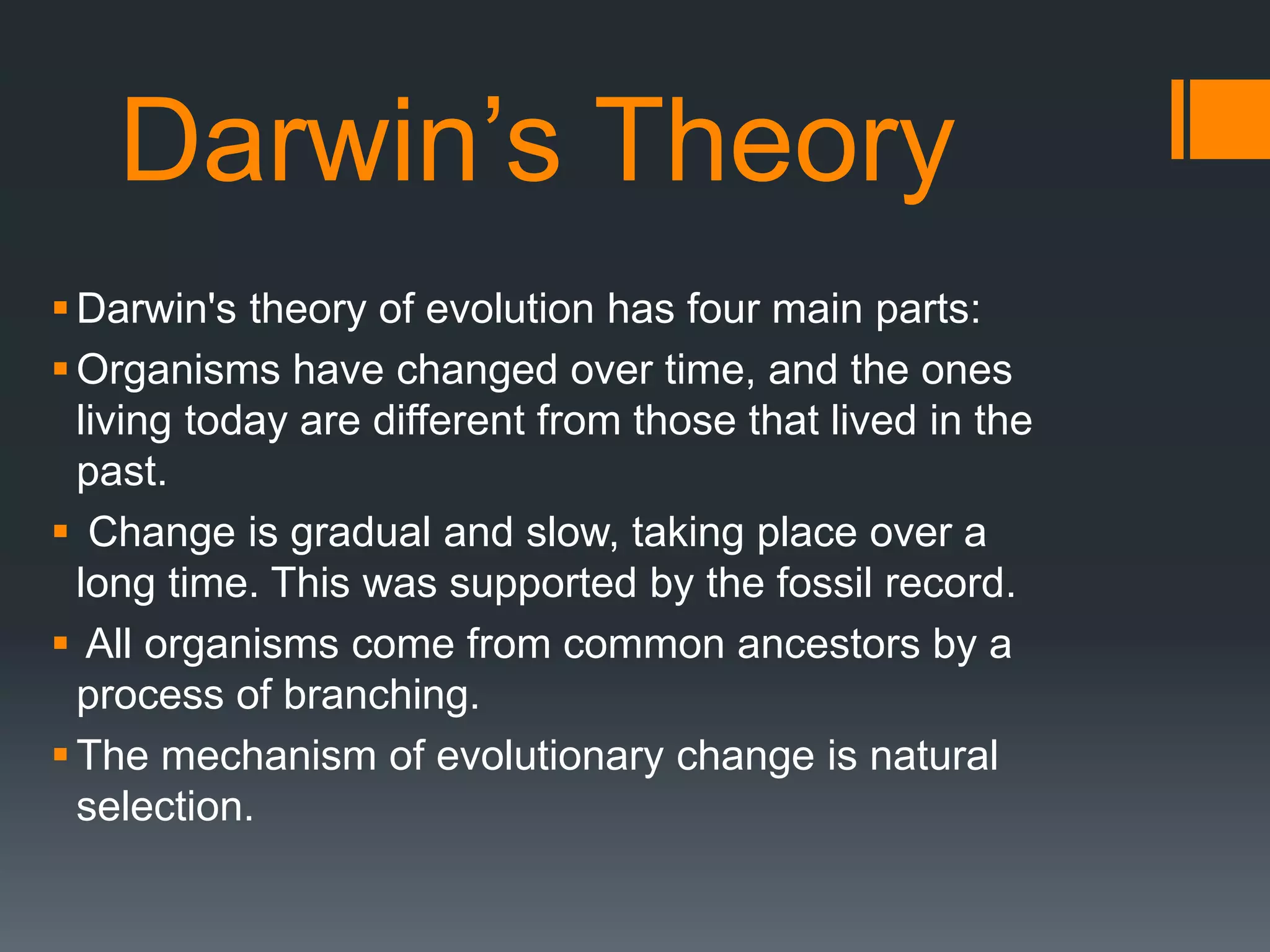 Darwin’s Theory
Darwin's theory of evolution has four main parts:
Organisms have changed over time, and the ones
living today are different from those that lived in the
past.
 Change is gradual and slow, taking place over a
long time. This was supported by the fossil record.
 All organisms come from common ancestors by a
process of branching.
The mechanism of evolutionary change is natural
selection.
 
