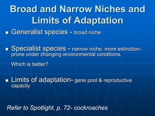 Broad and Narrow Niches and
Limits of Adaptation
 Generalist species - broad niche
 Specialist species - narrow niche, more extinction-
prone under changing environmental conditions.
Which is better?
 Limits of adaptation- gene pool & reproductive
capacity
Refer to Spotlight, p. 72- cockroaches
 