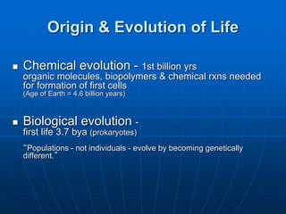 Origin & Evolution of Life
 Chemical evolution - 1st billion yrs
organic molecules, biopolymers & chemical rxns needed
for formation of first cells
(Age of Earth = 4.6 billion years)
 Biological evolution -
first life 3.7 bya (prokaryotes)
“Populations - not individuals - evolve by becoming genetically
different.”
 