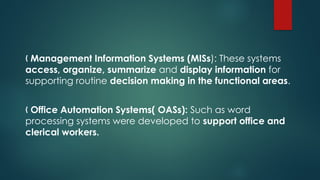 „ Management Information Systems (MISs): These systems
access, organize, summarize and display information for
supporting routine decision making in the functional areas.
„ Office Automation Systems( OASs): Such as word
processing systems were developed to support office and
clerical workers.
 