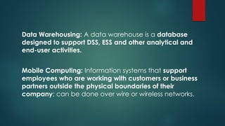 Data Warehousing: A data warehouse is a database
designed to support DSS, ESS and other analytical and
end-user activities.
Mobile Computing: Information systems that support
employees who are working with customers or business
partners outside the physical boundaries of their
company; can be done over wire or wireless networks.
 