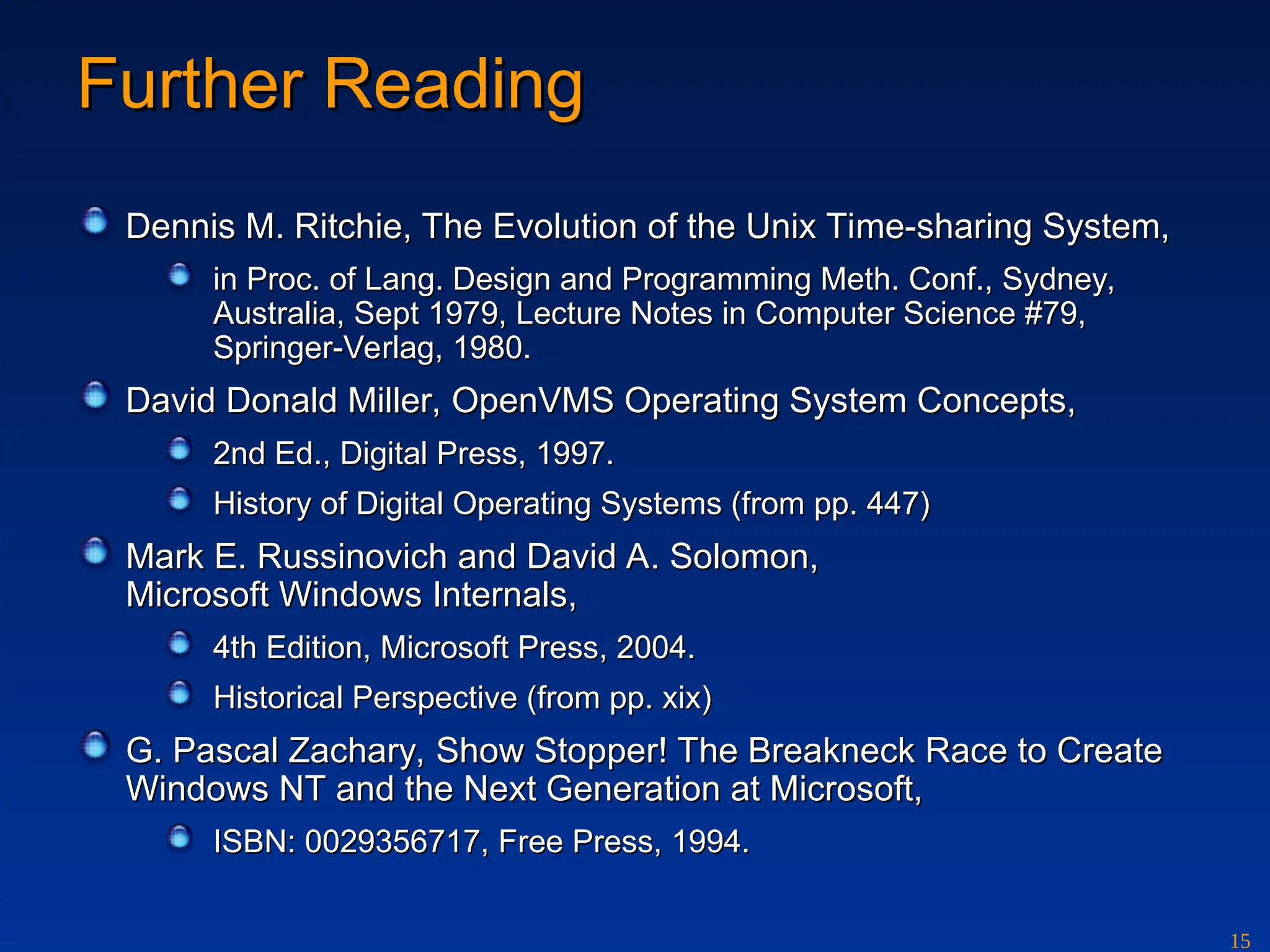 15
Further Reading
Further Reading
Dennis M. Ritchie, The Evolution of the Unix Time-sharing System,
Dennis M. Ritchie, The Evolution of the Unix Time-sharing System,
in Proc. of Lang. Design and Programming Meth. Conf., Sydney,
in Proc. of Lang. Design and Programming Meth. Conf., Sydney,
Australia, Sept 1979, Lecture Notes in Computer Science #79,
Australia, Sept 1979, Lecture Notes in Computer Science #79,
Springer-Verlag, 1980.
Springer-Verlag, 1980.
David Donald Miller, OpenVMS Operating System Concepts,
David Donald Miller, OpenVMS Operating System Concepts,
2nd Ed., Digital Press, 1997.
2nd Ed., Digital Press, 1997.
History of Digital Operating Systems (from pp. 447)
History of Digital Operating Systems (from pp. 447)
Mark E. Russinovich and David A. Solomon,
Mark E. Russinovich and David A. Solomon,
Microsoft Windows Internals,
Microsoft Windows Internals,
4th Edition, Microsoft Press, 2004.
4th Edition, Microsoft Press, 2004.
Historical Perspective (from pp. xix)
Historical Perspective (from pp. xix)
G. Pascal Zachary, Show Stopper! The Breakneck Race to Create
G. Pascal Zachary, Show Stopper! The Breakneck Race to Create
Windows NT and the Next Generation at Microsoft,
Windows NT and the Next Generation at Microsoft,
ISBN: 0029356717, Free Press, 1994.
ISBN: 0029356717, Free Press, 1994.
 