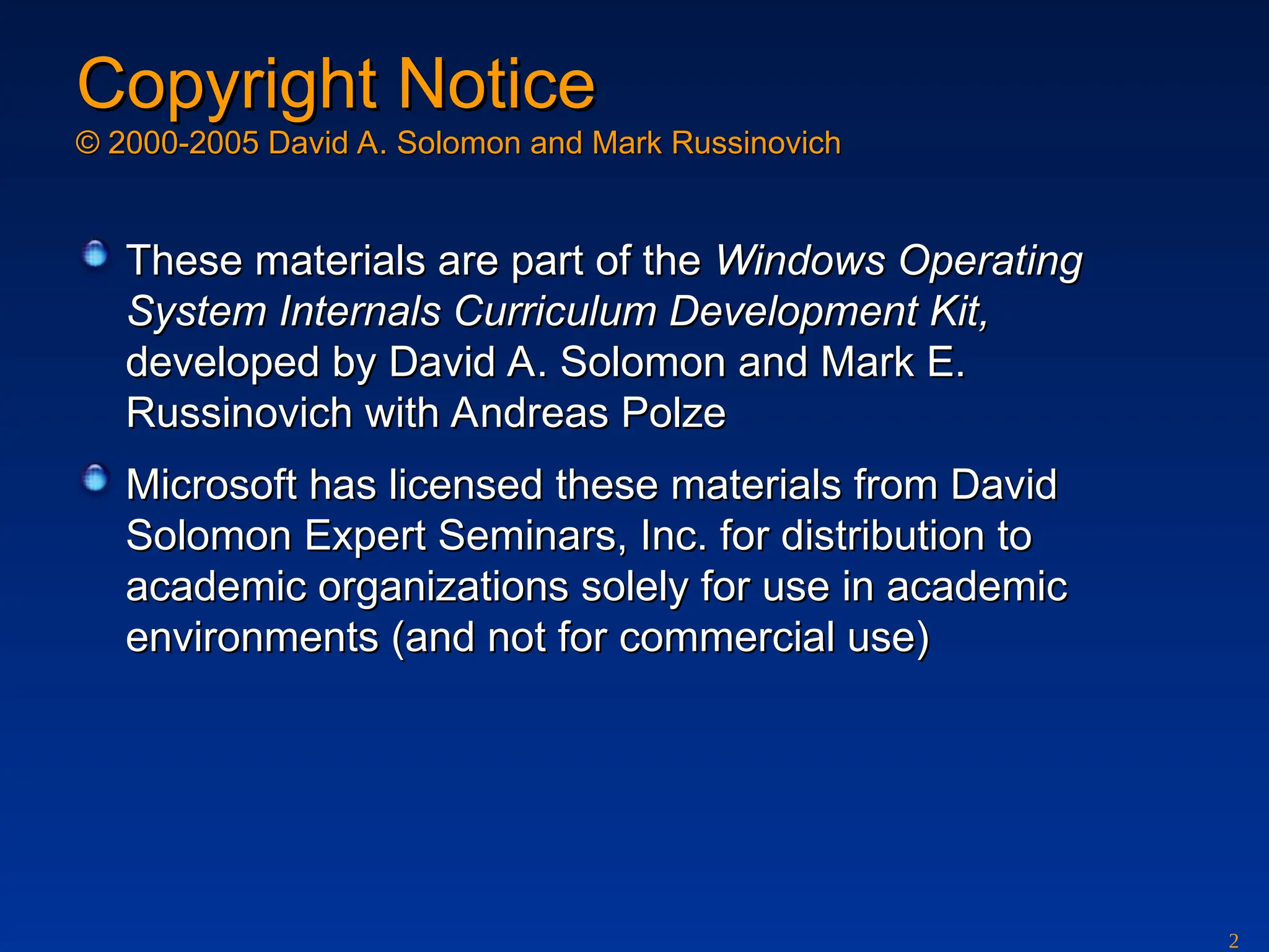 2
Copyright Notice
Copyright Notice
© 2000-2005 David A. Solomon and Mark Russinovich
© 2000-2005 David A. Solomon and Mark Russinovich
These materials are part of the
These materials are part of the Windows Operating
Windows Operating
System Internals Curriculum Development Kit,
System Internals Curriculum Development Kit,
developed by David A. Solomon and Mark E.
developed by David A. Solomon and Mark E.
Russinovich with Andreas Polze
Russinovich with Andreas Polze
Microsoft has licensed these materials from David
Microsoft has licensed these materials from David
Solomon Expert Seminars, Inc. for distribution to
Solomon Expert Seminars, Inc. for distribution to
academic organizations solely for use in academic
academic organizations solely for use in academic
environments (and not for commercial use)
environments (and not for commercial use)
 