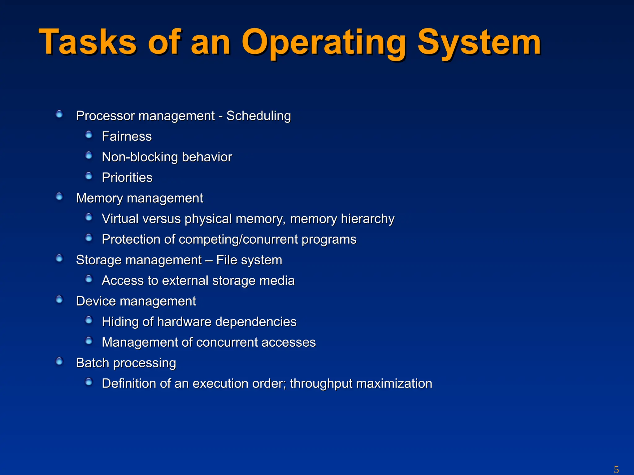 5
Tasks of an Operating System
Tasks of an Operating System
Processor management
Processor management - Scheduling
- Scheduling
Fairness
Fairness
Non-blocking behavior
Non-blocking behavior
Priorities
Priorities
Memory management
Memory management
V
Virtu
irtual
al versus physi
versus physical
cal memory, memory hierarchy
memory, memory hierarchy
Protection of competing/conurrent programs
Protection of competing/conurrent programs
Storage management
Storage management – File
– File system
system
Access to external storage media
Access to external storage media
Device management
Device management
Hiding of hardware dependencies
Hiding of hardware dependencies
Management of concurrent accesses
Management of concurrent accesses
Batch
Batch p
processing
rocessing
Definition of an execution order; throughput maximization
Definition of an execution order; throughput maximization
 