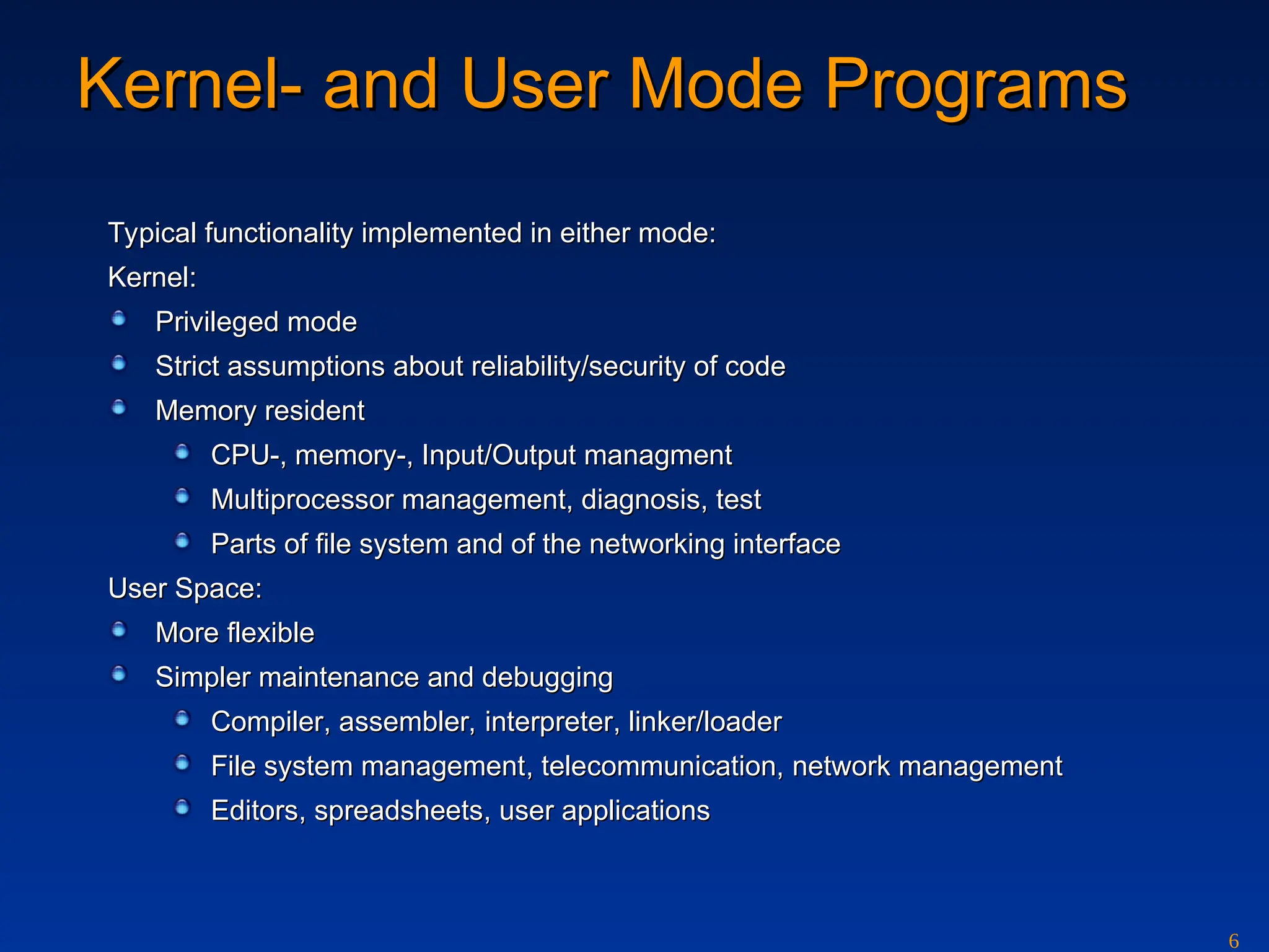 6
Kernel-
Kernel- and
and User Mode
User Mode Programs
Programs
Typical functionality implemented in either mode:
Typical functionality implemented in either mode:
Kernel:
Kernel:
Privileg
Privileged mode
ed mode
Strict assumptions about reliability/security of code
Strict assumptions about reliability/security of code
Memory resident
Memory resident
CPU-, memory-, Input/Output managment
CPU-, memory-, Input/Output managment
Multiprocessor management, diagnosis, test
Multiprocessor management, diagnosis, test
Parts of file system and of the networking interface
Parts of file system and of the networking interface
User Space:
User Space:
More flexible
More flexible
Simpler maintenance and debugging
Simpler maintenance and debugging
Compiler
Compiler, a
, assembler,
ssembler, i
interpreter
nterpreter, linker/loader
, linker/loader
File system management
File system management,
, t
tele
elec
communi
ommunic
cation,
ation, network management
network management
Editor
Editors
s,
, spreadsheets
spreadsheets,
, user applications
user applications
 