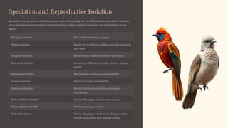 Speciation and Reproductive Isolation
Speciation is the process by which new species arise from existing ones. It often involves reproductive isolation,
where populations are prevented from interbreeding, leading to genetic divergence and the formation of new
species.
Prezygotic Barriers Prevent the formation of a zygote
Habitat Isolation Species live in different habitats and don't encounter
each other
Temporal Isolation Species breed at different times of day or year
Behavioral Isolation Species have different courtship rituals or mating
signals
Mechanical Isolation Reproductive structures are incompatible
Gametic Isolation Sperm and egg are incompatible
Postzygotic Barriers Prevent hybrid offspring from surviving or
reproducing
Reduced Hybrid Viability Hybrid offspring have lower survival rates
Reduced Hybrid Fertility Hybrid offspring are sterile
Hybrid Breakdown Hybrid offspring are fertile in the first generation
but later generations have reduced fertility
 