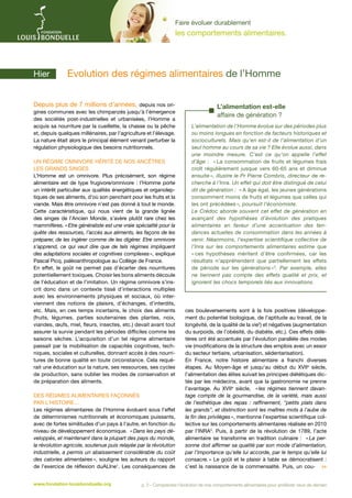Faire évoluer durablement

les comportements alimentaires.

Hier	

­Evolution des régimes alimentaires de l’Homme

Depuis plus de 7 millions d’années, depuis nos origines communes avec les chimpanzés jusqu’à l’émergence
des sociétés post-industrielles et urbanisées, l’Homme a
acquis sa nourriture par la cueillette, la chasse ou la pêche
et, depuis quelques millénaires, par l’agriculture et l’élevage.
La nature était alors le principal élément venant perturber la
régulation physiologique des besoins nutritionnels.
Un régime omnivore hérité de nos ancêtres
les grands singes
L’Homme est un omnivore. Plus précisément, son régime
alimentaire est de type frugivore/omnivore : l’Homme porte
un intérêt particulier aux qualités énergétiques et organoleptiques de ses aliments, d’où son penchant pour les fruits et la
viande. Mais être omnivore n’est pas donné à tout le monde.
Cette caractéristique, qui nous vient de la grande lignée
des singes de l’Ancien Monde, s’avère plutôt rare chez les
mammifères. « Etre généraliste est une vraie spécialité pour la
quête des ressources, l’accès aux aliments, les façons de les
préparer, de les ingérer comme de les digérer. Etre omnivore
s’apprend, ce qui veut dire que de tels régimes impliquent
des adaptations sociales et cognitives complexes  explique
»,
Pascal Picq, paléoanthropologue au Collège de France.
En effet, le goût ne permet pas d’écarter des nourritures
potentiellement toxiques. Choisir les bons aliments découle
de l’éducation et de l’imitation. Un régime omnivore s’inscrit donc dans un contexte tissé d’interactions multiples
avec les environnements physiques et sociaux, où interviennent des notions de plaisirs, d’échanges, d’interdits,
etc. Mais, en ces temps incertains, le choix des aliments
(fruits, légumes, parties souterraines des plantes, noix,
viandes, œufs, miel, fleurs, insectes, etc.) devait avant tout
assurer la survie pendant les périodes difficiles comme les
saisons sèches. L’acquisition d’un tel régime alimentaire
passait par la mobilisation de capacités cognitives, techniques, sociales et culturelles, donnant accès à des nourritures de bonne qualité en toute circonstance. Cela requérait une éducation sur la nature, ses ressources, ses cycles
de production, sans oublier les modes de conservation et
de préparation des aliments.
Des régimes alimentaires façonnés
par l’Histoire…
Les régimes alimentaires de l’Homme évoluent sous l’effet
de déterminismes nutritionnels et économiques puissants,
avec de fortes similitudes d’un pays à l’autre, en fonction du
niveau de développement économique. « Dans les pays développés, et maintenant dans la plupart des pays du monde,
la révolution agricole, soutenue puis relayée par la révolution
industrielle, a permis un abaissement considérable du coût
des calories alimentaires  souligne les auteurs du rapport
»,
de l’exercice de réflexion duALIne1. Les conséquences de
www.fondation-louisbonduelle.org

L’alimentation est-elle
affaire de génération ?
L’alimentation de l’Homme évolue sur des périodes plus
ou moins longues en fonction de facteurs historiques et
socioculturels. Mais qu’en est-il de l’alimentation d’un
seul homme au cours de sa vie ? Elle évolue aussi, dans
une moindre mesure. C’est ce qu’on appelle l’effet
d’âge : «  consommation de fruits et légumes frais
La
croît régulièrement jusque vers 60-65 ans et diminue
ensuite », illustre le Pr Pierre Combris, directeur de recherche à l’Inra. Un effet qui doit être distingué de celui
dit de génération : « A âge égal, les jeunes générations
consomment moins de fruits et légumes que celles qui
les ont précédées », poursuit l’économiste.
Le Crédoc aborde souvent cet effet de génération en
avançant des hypothèses d’évolution des pratiques
alimentaires en faveur d’une accentuation des tendances actuelles de consommation dans les années à
venir. Néanmoins, l’expertise scientifique collective de
l’Inra sur les comportements alimentaires estime que
« ces hypothèses méritent d’être confirmées, car les
résultats n’appréhendent que partiellement les effets
de période sur les générations  3. Par exemple, elles
»
ne tiennent pas compte des effets qualité et prix, et
ignorent les chocs temporels liés aux innovations.

ces bouleversements sont à la fois positives (développement du potentiel biologique, de l’aptitude au travail, de la
longévité, de la qualité de la vie2) et négatives (augmentation
du surpoids, de l’obésité, du diabète, etc.). Ces effets délétères ont été accentués par l’évolution parallèle des modes
vie (modifications de la structure des emplois avec un essor
du secteur tertiaire, urbanisation, sédentarisation).
En France, notre histoire alimentaire a franchi diverses
étapes. Au Moyen-âge et jusqu’au début du XVIIe siècle,
l’alimentation des élites suivait les principes diététiques dictés par les médecins, avant que la gastronomie ne prenne
l’avantage. Au XVIIe siècle, «  régimes tiennent davanles
tage compte de la gourmandise, de la variété, mais aussi
de l’esthétique des repas  : raffinement, petits plats dans
les grands, et distinction sont les maîtres mots à l’aube de
la fin des privilèges », mentionne l’expertise scientifique collective sur les comportements alimentaires réalisée en 2010
par l’INRA3. Puis, à partir de la révolution de 1789, l’acte
alimentaire se transforme en tradition culinaire : «  perLa
sonne doit affirmer sa qualité par son mode d’alimentation,
par l’importance qu’elle lui accorde, par le temps qu’elle lui
consacre. » Le goût et le plaisir à table se démocratisent  :
c’est la naissance de la commensalité. Puis, un cou- 

p. 2 - Comprendre l’évolution de nos comportements alimentaires pour améliorer ceux de demain

 