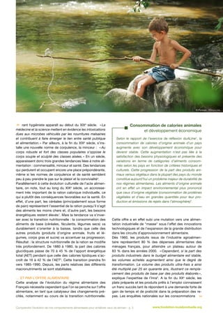 © Papirazzi - Fotolia.com

 rant hygiéniste apparaît au début du XIXe siècle. « La
médecine et la science mettent en évidence les intoxications
dues aux microbes véhiculés par les nourritures malsaines
et contribuent à faire émerger le lien entre santé publique
et alimentation. » Par ailleurs, à la fin du XIXe siècle, s’installe une nouvelle norme de corpulence, la minceur : « Au
corps robuste et fort des classes populaires s’oppose le
corps souple et sculpté des classes aisées.  En un siècle,
»
apparaissent donc trois grandes tendances liées à notre alimentation : commensalité, minceur et santé. Des tendances
qui perdurent et occupent encore une place prépondérante,
même si les normes de corpulence et de santé semblent
peu à peu prendre le pas sur le plaisir et la convivialité4.
Parallèlement à cette évolution culturelle de l’acte alimentaire, on note, tout au long du XIXe siècle, un accroissement très important de la ration calorique individuelle, ce
qui a plutôt des conséquences favorables sur la santé. En
effet, d’une part, les céréales (principalement sous forme
de pain) représentent l’essentiel de la ration puisqu’il s’agit
des aliments les moins chers et, d’autre part, les besoins
énergétiques restent élevés1. Mais la tendance va s’inverser avec la transition nutritionnelle : la consommation des
aliments de base (céréales, féculents, légumes secs) va
durablement s’orienter à la baisse, tandis que celle des
autres produits (produits d’origine animale, fruits et légumes, corps gras et sucre) va accentuer sa progression.
Résultat : la structure nutritionnelle de la ration se modifie
très profondément. De 1880 à 1980, la part des calories
glucidiques passe de 70 à 45  % de l’apport énergétique
total (AET) pendant que celle des calories lipidiques s’accroît de 16 à 42 % de l’AET5. Cette transition prendra fin
vers 1985-1990. Depuis, les parts relatives des différents
macronutriments se sont stabilisées.
… et par l’offre alimentaire
Cette analyse de l’évolution du régime alimentaire des
Français nécessite cependant que l’on se penche sur l’offre
alimentaire, en tant que catalyseur des changements précités, notamment au cours de la transition nutritionnelle.

Consommation de calories animales
et développement économique
Selon le rapport de l’exercice de réflexion duALIne1, la
consommation de calories d’origine animale d’un pays
augmente avec son développement économique pour
devenir stable. Cette augmentation n’est pas liée à la
satisfaction des besoins physiologiques et présente des
variations en terme de catégories d’aliments consommés selon les pays en fonction de critères historiques et
culturels. Cette progression de la part des produits animaux versus végétaux dans la plupart des pays du monde
constitue aujourd’hui un problème majeur de durabilité de
nos régimes alimentaires. Les aliments d’origine animale
ont en effet un impact environnemental plus prononcé
que ceux d’origine végétale (consommation de protéines
végétales et d’eau en grandes quantités pour leur production et émissions de rejets dans l’atmosphère)7.

Cette offre a en effet subi une mutation vers une alimentation industrielle de masse sous l’effet des innovations
technologiques et de l’expansion de la grande distribution
dans les circuits d’approvisionnement alimentaire.
Dès 1960, les produits issus de l’industrie agroalimentaire représentent 80  % des dépenses alimentaires des
ménages français, pour atteindre un plateau autour de
83  % dans les années 2000. « 
Cependant, si la part des
produits industriels dans le budget alimentaire est stable,
les volumes achetés augmentent ainsi que le degré de
transformation. Le volume des produits ultra-frais a ainsi
été multiplié par 25 en quarante ans, illustrant ce remplacement des produits de base par des produits élaborés 
»,
explique l’expertise de l’Inra3. A la fin du XXe siècle, les
plats préparés et les produits prêts à l’emploi connaissent
un franc succès tant ils répondent à une demande forte de
gain de temps et de praticité dans la préparation des repas. Les enquêtes nationales sur les consommations 

Comprendre l’évolution de nos comportements alimentaires pour améliorer ceux de demain - p. 3

www.fondation-louisbonduelle.org

 