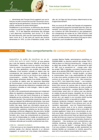Faire évoluer durablement

les comportements alimentaires.

 alimentaires des Français (Inca) suggèrent que cet attrait pour le prêt à consommer pourrait s'accentuer, encouragé par les jeunes générations, de plus en plus friandes de
snacks, sandwichs et autres hamburgers6.
Parallèlement à ces évolutions, la distribution des aliments
a migré du marché (ou magasin de proximité) à la grande
surface  : 70  % des dépenses alimentaires des ménages
y sont désormais concentrées, dont environ 15  % dans
les hard-discounts, alors que les hypermarchés représentaient moins de 5  % des parts de marché des produits
alimentaires en 1970. La zone d’habitation (rurale, centre

Aujourd’hui	

ville, etc.) et l’âge sont les principaux déterminants du lieu
d’approvisionnement3.
Ainsi, au cours du XXe siècle, les Français ont progressivement augmenté la proportion de lipides dans leur ration alimentaire. Une évolution que l’on peut attribuer à l’histoire,
aux mutations de l’offre alimentaire et, plus globalement,
aux changements de modes de vie. Cette évolution n’est
pas propre à la France : l’ensemble des pays industrialisés
a connu une telle transition alimentaire et les pays en développement y sont actuellement confrontés.z

­Nos comportements de consommation actuels

Aujourd’hui, la quête de nourriture ne se résume plus qu’à un acte d’achat, et nous perdons

peu à peu les aspects conviviaux, affectifs et sociaux de
l’alimentation : nous allons moins au marché, nous faisons
moins la cuisine, nous prenons moins de repas en famille,
etc. «  deux générations, nos sociétés ont balayé des
En
millénaires d’une évolution culturelle en relation avec les
connaissances des ressources végétales et animales de
notre alimentation et tout ce qui touche à leurs modes de
consommation », constate Pascal Picq. L’explication ?
Notre régime alimentaire résulte d’une double coévolution,
«  première en relation avec les ressources disponibles
la
de l’environnement, comme pour toutes les espèces, et la
deuxième qui découle des interactions complexes entre nos
innovations culturelles et notre biologie  relève le paléo»,
anthropologue.
En effet, si les comportements alimentaires sont initialement
affaire de régulations physiologiques internes au consommateur, ils n’en sont pas moins influencés et, en l'espèce,
dérégulés par les contraintes et les informations issues de
son environnement. Ces contraintes incluent les normes sociales qui régissent les préférences alimentaires, mais aussi
les pratiques alimentaires, en particulier le rythme et la structuration des repas. Quant aux informations reçues par le
consommateur, elles émanent à la fois de l’univers commercial (publicités, opérations marketing sur les lieux d’achat,
étiquetage nutritionnel, allégations), des pairs (amis, famille)
et des promoteurs de la santé (médecins, campagnes d’information, etc.). Aussi, les comportements du consommateur sont-ils indissociables du modèle de société auquel il
appartient : le discours ambiant et les représentations alimentaires véhiculés par la société conditionnent ses choix.
       
L’ère du « manger durable »
« C’est ainsi que sur les cinquante dernières années, nous
sommes passés d’un discours épicurien à un discours
engageant, en passant par cinq phases intermédiaires 
»,
www.fondation-louisbonduelle.org

constate Martine Padilla, administratrice scientifique au
CIHEAM-IAMM. Le discours restrictif des années 1970 a
cédé la place à un discours dynamique (le « manger vite »)
au début des années 1980, suivi par l’avènement du light
en 1987, puis la cacophonie du « manger juste » dans
les années 1990, à laquelle a succédé le discours santéplaisir de la période 2000-2008. Aujourd’hui qu’en est-il ?
Nous sommes dans l’ère du « manger durable », qui place
le consommateur face à ses responsabilités de citoyen
et à des choix parfois cornéliens entre le respect du bien
commun et de sa santé. C’est un fait : être consommateur en 2012, c’est d’abord être citoyen ! « Les mutations
actuelles, contrairement aux autres périodes, peuvent réellement être sources de ruptures dans la mesure où elles
remettent en cause les fondamentaux de notre société et
des systèmes alimentaires  souligne Martine Padilla. Le
»,
consommateur serait donc en rupture avec ses attentes
en matière de sécurité (origine, traçabilité, etc.) et de responsabilité citoyenne (environnement, éthique, bien-être
animal, etc.), par rapport à une innovation plutôt tournée
vers la praticité, la santé, la naturalité et le plaisir.
Quelques tendances émergent néanmoins malgré cette
confusion. Elles témoignent d’une attirance pour une alimentation responsable : recul de l’hyperconsommation,
retour des produits bruts et de la cuisine, progression
des aliments plaisir responsables et de la convivialité. On
constate également l’essor de la consommation de produits sous labels : produits locaux, bio, équitables ou respectueux du bien-être animal. Essor qui répond sans doute
au désir de limiter son impact sur l’environnement, l’étiquetage carbone actuellement en expérimentation illustrant ce
changement. « 
Ces tendances sont contradictoires avec
certaines tendances lourdes antérieures. Est-ce à dire
qu’elles n’ont pas de réalité ?, interroge Martine Padilla.
Il est plus probable d’envisager qu’elles représentent les
diverses facettes qui composent un individu aujourd’hui,
avec la fin d’une certaine consommation de masse. »


p. 4 - Comprendre l’évolution de nos comportements alimentaires pour améliorer ceux de demain

 