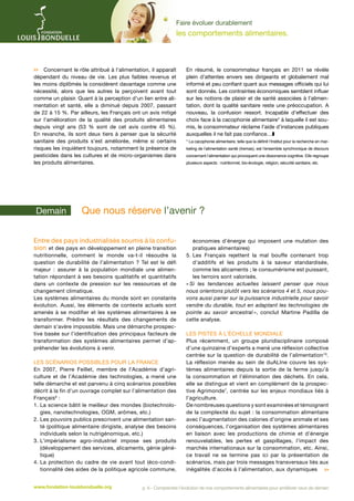 Faire évoluer durablement

les comportements alimentaires.

 Concernant le rôle attribué à l’alimentation, il apparaît
dépendant du niveau de vie. Les plus faibles revenus et
les moins diplômés la considèrent davantage comme une
nécessité, alors que les autres la perçoivent avant tout
comme un plaisir. Quant à la perception d'un lien entre alimentation et santé, elle a diminué depuis 2007, passant
de 22 à 15 %. Par ailleurs, les Français ont un avis mitigé
sur l’amélioration de la qualité des produits alimentaires
depuis vingt ans (53  % sont de cet avis contre 45  %).
En revanche, ils sont deux tiers à penser que la sécurité
sanitaire des produits s’est améliorée, même si certains
risques les inquiètent toujours, notamment la présence de
pesticides dans les cultures et de micro-organismes dans
les produits alimentaires.

Demain 	

En résumé, le consommateur français en 2011 se révèle
plein d’attentes envers ses dirigeants et globalement mal
informé et peu confiant quant aux messages officiels qui lui
sont donnés. Les contraintes économiques semblent influer
sur les notions de plaisir et de santé associées à l’alimentation, dont la qualité sanitaire reste une préoccupation. A
nouveau, la confusion ressort. Incapable d’effectuer des
choix face à la cacophonie alimentaire* à laquelle il est soumis, le consommateur réclame l’aide d’instances publiques
auxquelles il ne fait pas confiance…z
* La cacophonie alimentaire, telle que la définit l’Institut pour la recherche en marketing de l’alimentation santé (Iremas), est l’ensemble synchronique de discours
concernant l’alimentation qui provoquent une dissonance cognitive. Elle regroupe
plusieurs aspects : nutritionnel, bio-écologie, religion, sécurité sanitaire, etc.

­Que nous réserve l’avenir ?

Entre des pays industrialisés soumis à la confusion et des pays en développement en pleine transition

nutritionnelle, comment le monde va-t-il résoudre la
question de durabilité de l’alimentation ? Tel est le défi
majeur : assurer à la population mondiale une alimentation répondant à ses besoins qualitatifs et quantitatifs
dans un contexte de pression sur les ressources et de
changement climatique.
Les systèmes alimentaires du monde sont en constante
évolution. Aussi, les éléments de contexte actuels sont
amenés à se modifier et les systèmes alimentaires à se
transformer. Prédire les résultats des changements de
demain s’avère impossible. Mais une démarche prospective basée sur l’identification des principaux facteurs de
transformation des systèmes alimentaires permet d’appréhender les évolutions à venir.

Les scénarios possibles pour la France
En 2007, Pierre Feillet, membre de l’Académie d’agriculture et de l’Académie des technologies, a mené une
telle démarche et est parvenu à cinq scénarios possibles
décrit à la fin d’un ouvrage complet sur l’alimentation des
Français9 :
1.  a science bâtit le meilleur des mondes (biotechnoloL
gies, nanotechnologies, OGM, arômes, etc.)
2.  es pouvoirs publics prescrivent une alimentation sanL
té (politique alimentaire dirigiste, analyse des besoins
individuels selon la nutrigénomique, etc.)
3. 
L’impérialisme agro-industriel impose ses produits
(développement des services, alicaments, génie génétique)
4.  a protection du cadre de vie avant tout (éco-condiL
tionnalité des aides de la politique agricole commune,
www.fondation-louisbonduelle.org

économies d’énergie qui imposent une mutation des
pratiques alimentaires)
5.  es Français rejettent la mal bouffe contenant trop
L
d’additifs et les produits à la saveur standardisée,
comme les alicaments ; le consumérisme est puissant,
les terroirs sont valorisés.
«  les tendances actuelles laissent penser que nous
Si
nous orientons plutôt vers les scénarios 4 et 5, nous pouvons aussi parier sur la puissance industrielle pour savoir
vendre du durable, tout en adaptant les technologies de
pointe au savoir ancestral  conclut Martine Padilla de
»,
cette analyse.
Les pistes à l’échelle mondiale
Plus récemment, un groupe pluridisciplinaire composé
d’une quinzaine d’experts a mené une réflexion collective
centrée sur la question de durabilité de l’alimentation10.
La réflexion menée au sein de duALIne couvre les systèmes alimentaires depuis la sortie de la ferme jusqu’à
la consommation et l’élimination des déchets. En cela,
elle se distingue et vient en complément de la prospective Agrimonde7, centrée sur les enjeux mondiaux liés à
l’agriculture.
De nombreuses questions y sont examinées et témoignent
de la complexité du sujet : la consommation alimentaire
avec l’augmentation des calories d’origine animale et ses
conséquences, l’organisation des systèmes alimentaires
en liaison avec les productions de chimie et d’énergie
renouvelables, les pertes et gaspillages, l’impact des
marchés internationaux sur la consommation, etc. Ainsi,
ce travail ne se termine pas ici par la présentation de
scénarios, mais par trois messages transversaux liés aux
inégalités d’accès à l’alimentation, aux dynamiques 

p. 6 - Comprendre l’évolution de nos comportements alimentaires pour améliorer ceux de demain

 