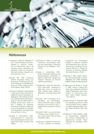 © Ioana Davies (Drutu) - Fotolia.com

Références
[1]  ombris P, Maire B, Réquillart V.
C
2011. Consommation et consommateurs, in : duALIne - durabilité de l’alimentation face à de
nouveaux enjeux. Questions à la
recherche, Esnouf C, Russel M,
Bricas N. (Coords.), Rapport InraCirad (France), 27-44.
[2]  ogel RW. 1994. Economic
F
Growth, Population Theory, and
Physiology: The Bearing of LongTerm Processes on the Making of
Economic Policy. American Economic Review, 84(3): 369-95.
[3]  tiévant P, Bellisle F, Dallongeville
E
J, Donnars C, Etilé F, Guichard E,
Padilla M, Romon-Rousseaux M,
Sabbagh C, Tibi A (éditeurs) 2010.
Les comportements alimentaires :
quels en sont les déterminants ?
Quelles actions pour quels effets ? Rapport de l’expertise
scientifique collective réalisé par
l’Inra à la demande du ministère
de l’Alimentation, de l’Agriculture
et de la Pêche, France.
[4]  ébel P. Coordinatrice. 2007.
H
Comportements et consommations alimentaires en France. Enquête CCAF 2007. Editions TEC
 DOC.

prospective sur l’alimentation
durable, in : duALIne - durabilité
de l’alimentation face à de nouveaux enjeux. Questions à la recherche, Esnouf, C., Russel, M.
et Bricas, N. (Coords.), Rapport
Inra-Cirad (France), 146-63.

[5]  ombris P. 2006. Le poids des
C
contraintes économiques dans
les choix alimentaires. Cahiers de
Nutrition et de Diététique, 41(5):
279-84.
[6]  afay L. Coordinateur. 2007.
L
Étude Individuelle Nationale des
Consommations Alimentaires 2
(INCA 2) 2006-2007. Rapport de
l’Agence française de sécurité
sanitaire des aliments.
[7]  aillard SC, Treyer SC, Dorin BC.
P
2010. Agrimonde  : Scénarios et
défis pour nourrir le monde en
2050. Editions Quae, Matière à
débattre et à décider (Paris), 296
p.
[8]  rédoc. 2011. Baromètre de la
C
perception
de
l’alimentation.
http://alimentation.gouv.fr/IMG/
pdf/Baro_alimentation_2011_
cle0287ff.pdf (consulté en février
2012).
[9]  eillet P. 2007. La nourriture des
F
Français, de la maîtrise du feu…
aux années 2030. Editions Quae
(Versailles), 248 p.
[10]  onzon T, Paillard S, Chemineau
R
P. 2011. Eléments de réflexion

[11] Nichele V. 2003. Health informa
tion and food demand in France.
Wallingford UK: CABI Publishing
(Health, nutrition and food demand).
[12] Mazzocchi M, Brasili C, Sandri

E. 2008. Trends in dietary patterns and compliance with World
Health Organization recommendations: a cross-country analysis. Public Health Nutrition,
11(5): 535-40.
[13] Schmidhuber J, Traill WB. 2006.

The changing structure of diets
in the European Union in relation
to healthy eating guidelines. Public Health Nutrition, 9(5): 58495.
[14] Régnier F. 2009. Obésité, goûts

et consommation. Intégration
des normes d'alimentation et
appartenance sociale. Revue
Française de Sociologie, 50(4):
747-73.

www.fondation-louisbonduelle.org

 