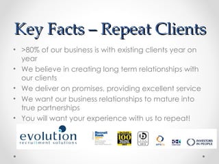 Key Facts – Repeat Clients
• >80% of our business is with existing clients year on
  year
• We believe in creating long term relationships with
  our clients
• We deliver on promises, providing excellent service
• We want our business relationships to mature into
  true partnerships
• You will want your experience with us to repeat!
 