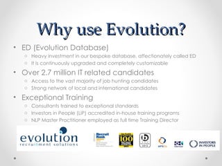 Why use Evolution?
• ED (Evolution Database)
   o Heavy investment in our bespoke database, affectionately called ED
   o It is continuously upgraded and completely customizable

• Over 2.7 million IT related candidates
   o Access to the vast majority of job hunting candidates
   o Strong network of local and international candidates

• Exceptional Training
   o Consultants trained to exceptional standards
   o Investors in People (LiP) accredited in-house training programs
   o NLP Master Practitioner employed as full time Training Director
 