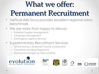 What we offer:
  Permanent Recruitment
• Vertical skills focus provides excellent regional salary
  benchmark
• We are more than happy to discuss:
   o Preferred Supplier Arrangements
   o Campaign Management
   o Contingency Agency Services

• Supplementary Recruitment Services
   o On-line testing / Assessment Centre coordination
   o Candidate Handling Programme
   o Sharing technologies for talent pooling
 