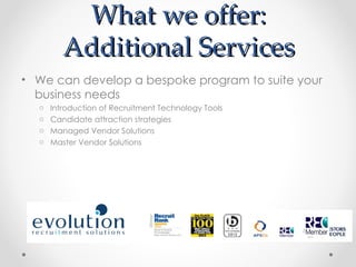 What we offer:
         Additional Services
• We can develop a bespoke program to suite your
  business needs
  o   Introduction of Recruitment Technology Tools
  o   Candidate attraction strategies
  o   Managed Vendor Solutions
  o   Master Vendor Solutions
 