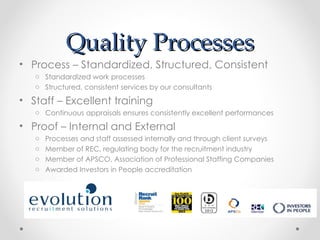 Quality Processes
• Process – Standardized, Structured, Consistent
   o Standardized work processes
   o Structured, consistent services by our consultants

• Staff – Excellent training
   o Continuous appraisals ensures consistently excellent performances

• Proof – Internal and External
   o   Processes and staff assessed internally and through client surveys
   o   Member of REC, regulating body for the recruitment industry
   o   Member of APSCO, Association of Professional Staffing Companies
   o   Awarded Investors in People accreditation
 