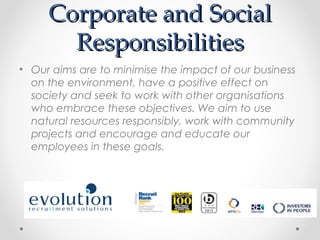 Corporate and Social
       Responsibilities
• Our aims are to minimise the impact of our business
  on the environment, have a positive effect on
  society and seek to work with other organisations
  who embrace these objectives. We aim to use
  natural resources responsibly, work with community
  projects and encourage and educate our
  employees in these goals.
 