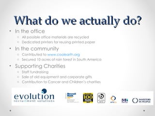 What do we actually do?
• In the office
   o All possible office materials are recycled
   o Dedicated printers for reusing printed paper

• In the community
   o Contributed to www.coolearth.org
   o Secured 10 acres of rain forest in South America

• Supporting Charities
   o Staff fundraising
   o Sale of old equipment and corporate gifts
   o Contribution to Cancer and Children’s charities
 
