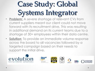 Case Study: Global
       Systems Integrator
• Problem: A severe shortage of relevant CVs from
  current suppliers meant our client could not move
  forward with its recruitment drive. This was resulting
  in additional demand on its current teams due to a
  shortage of 30+ employees within their data centre.
• Solution: To provide an immediate volume response
  across the board to all vacancies followed by a
  targeted campaign based on their needs to
  support the initial drive.
 