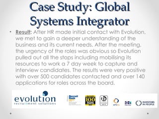 Case Study: Global
       Systems Integrator
• Result: After HR made initial contact with Evolution,
  we met to gain a deeper understanding of the
  business and its current needs. After the meeting,
  the urgency of the roles was obvious so Evolution
  pulled out all the stops including mobilising its
  resources to work a 7 day week to capture and
  interview candidates. The results were very positive
  with over 500 candidates contacted and over 140
  applications for roles across the board.
 