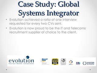 Case Study: Global
       Systems Integrator
• Evolution achieved a ratio of one interview
  requested for every two CVs sent.
• Evolution is now proud to be the IT and Telecoms
  recruitment supplier of choice to the client.
 