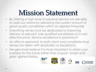Mission Statement
• By offering a high level of personal service we are able
  to assist our clients by delivering the correct amount of
  good quality candidates within an agreed timescale
• Everything we do must be dedicated to improving
  delivery of relevant, fully qualified candidates at a cost
  effective price. Service excellence is paramount
• An ethical approach to both client and candidate must
  always be taken with absolutely no exceptions.
• We genuinely believe it is more important to retain your
  business for the future rather than a quick ‘smash and
  grab’ gained today.
 