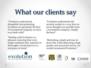 What our clients say
"Technical, professional,            "Evolution understands the
thoughtful and partnering,           security market in a way that we
Evolution are genuinely the best     never thought was possible from
IT recruitment company we have       a recruitment company. Simply
ever dealt with!"                    the best!”

"Dealing with Evolution is a
pleasure, knowing that every         "Refreshing, simple and easy to
single candidate they represent is   deal with, while delivering a high
thoroughly checked gives us a        quality and successful service, we
real peace of mind."                 would recommend Evolution.”
 