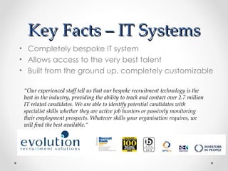 Key Facts – IT Systems
• Completely bespoke IT system
• Allows access to the very best talent
• Built from the ground up, completely customizable

 “Our experienced staff tell us that our bespoke recruitment technology is the
 best in the industry, providing the ability to track and contact over 2.7 million
 IT related candidates. We are able to identify potential candidates with
 specialist skills whether they are active job hunters or passively monitoring
 their employment prospects. Whatever skills your organisation requires, we
 will find the best available.“
 