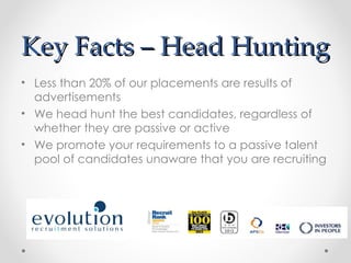 Key Facts – Head Hunting
• Less than 20% of our placements are results of
  advertisements
• We head hunt the best candidates, regardless of
  whether they are passive or active
• We promote your requirements to a passive talent
  pool of candidates unaware that you are recruiting
 