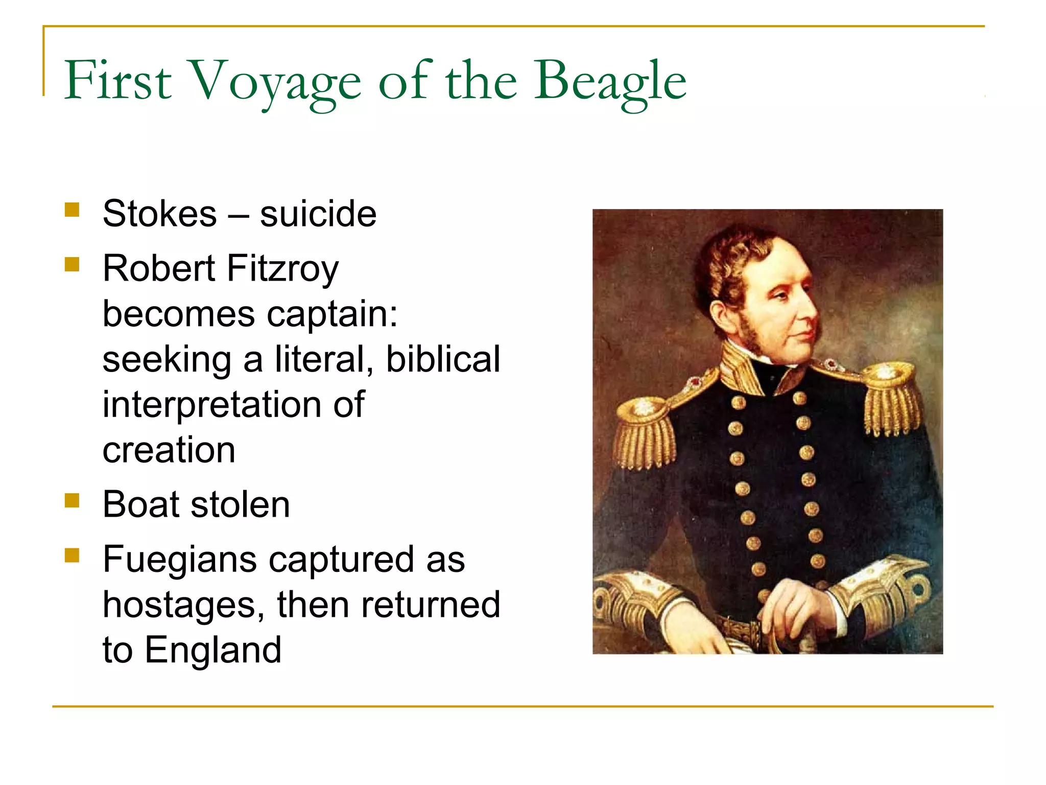 First Voyage of the Beagle
 Stokes – suicide
 Robert Fitzroy
becomes captain:
seeking a literal, biblical
interpretation of
creation
 Boat stolen
 Fuegians captured as
hostages, then returned
to England
 