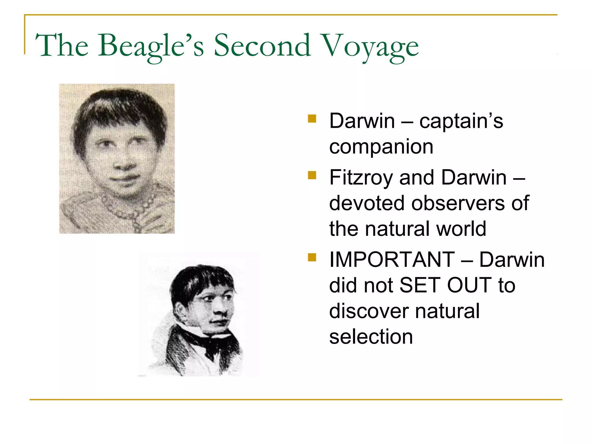 The Beagle’s Second Voyage
 Darwin – captain’s
companion
 Fitzroy and Darwin –
devoted observers of
the natural world
 IMPORTANT – Darwin
did not SET OUT to
discover natural
selection
 