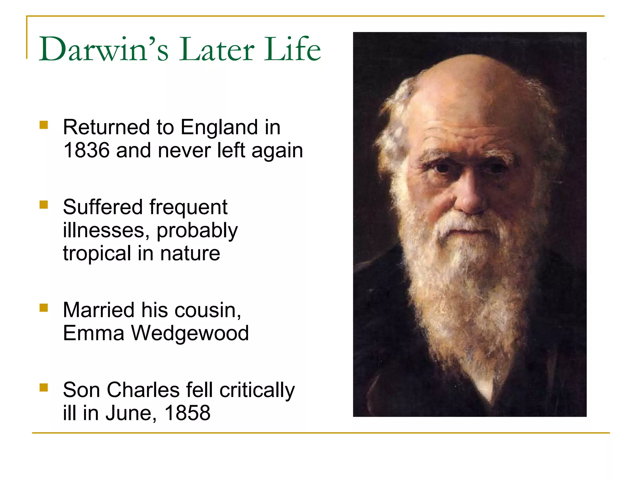 Darwin’s Later Life
 Returned to England in
1836 and never left again
 Suffered frequent
illnesses, probably
tropical in nature
 Married his cousin,
Emma Wedgewood
 Son Charles fell critically
ill in June, 1858
 
