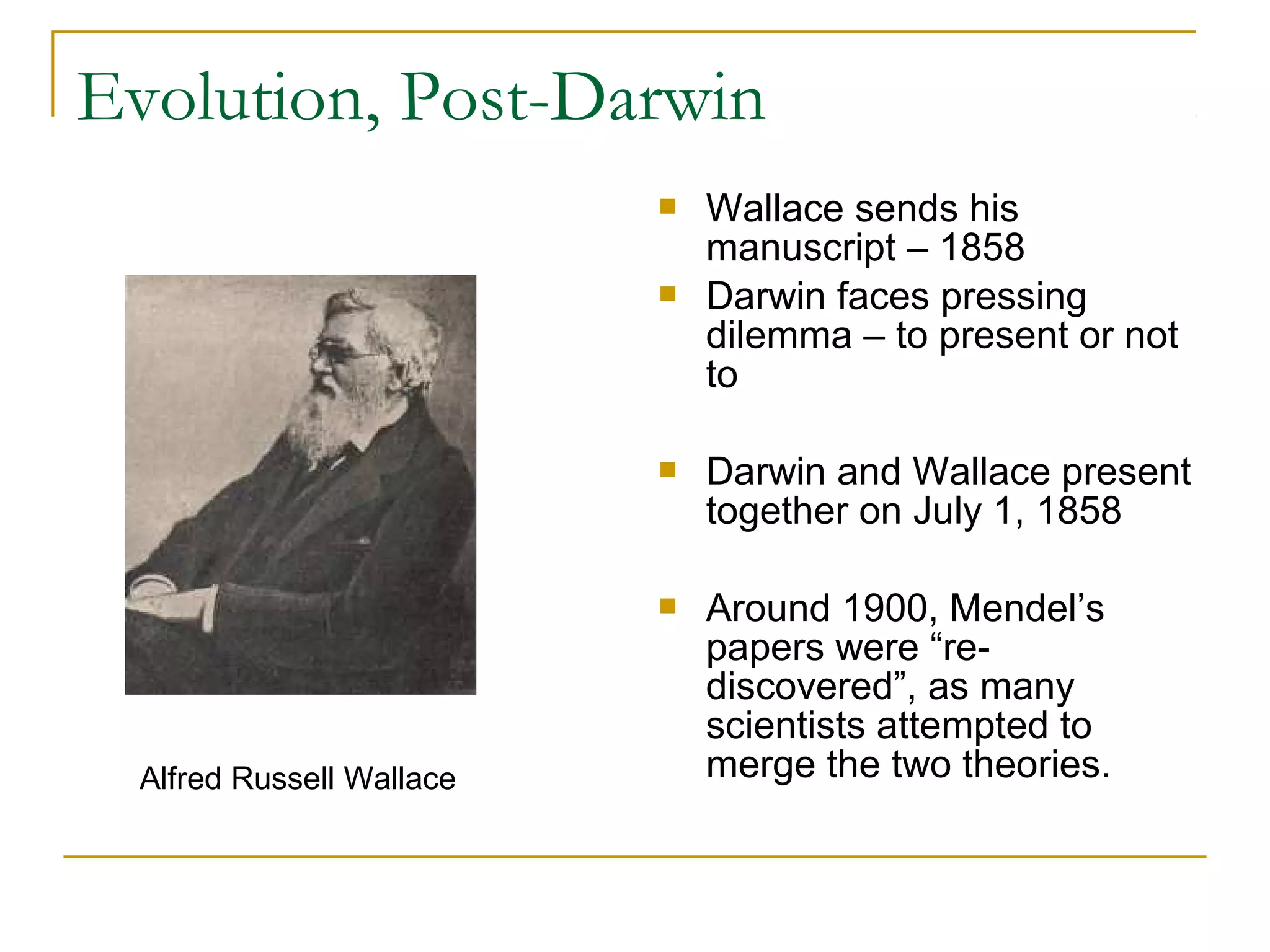 Evolution, Post-Darwin
 Wallace sends his
manuscript – 1858
 Darwin faces pressing
dilemma – to present or not
to
 Darwin and Wallace present
together on July 1, 1858
 Around 1900, Mendel’s
papers were “re-
discovered”, as many
scientists attempted to
merge the two theories.Alfred Russell Wallace
 
