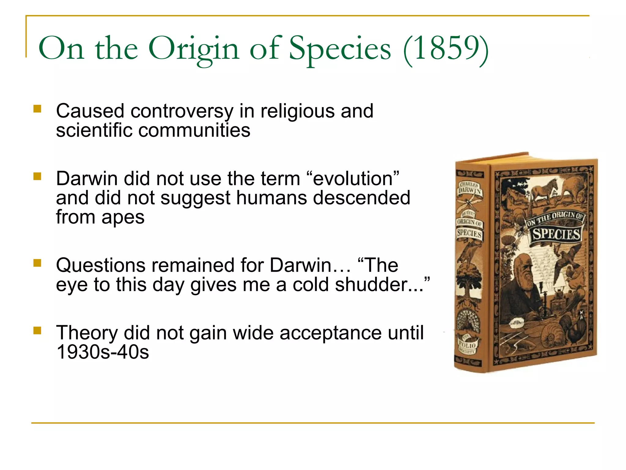On the Origin of Species (1859)
 Caused controversy in religious and
scientific communities
 Darwin did not use the term “evolution”
and did not suggest humans descended
from apes
 Questions remained for Darwin… “The
eye to this day gives me a cold shudder...”
 Theory did not gain wide acceptance until
1930s-40s
 