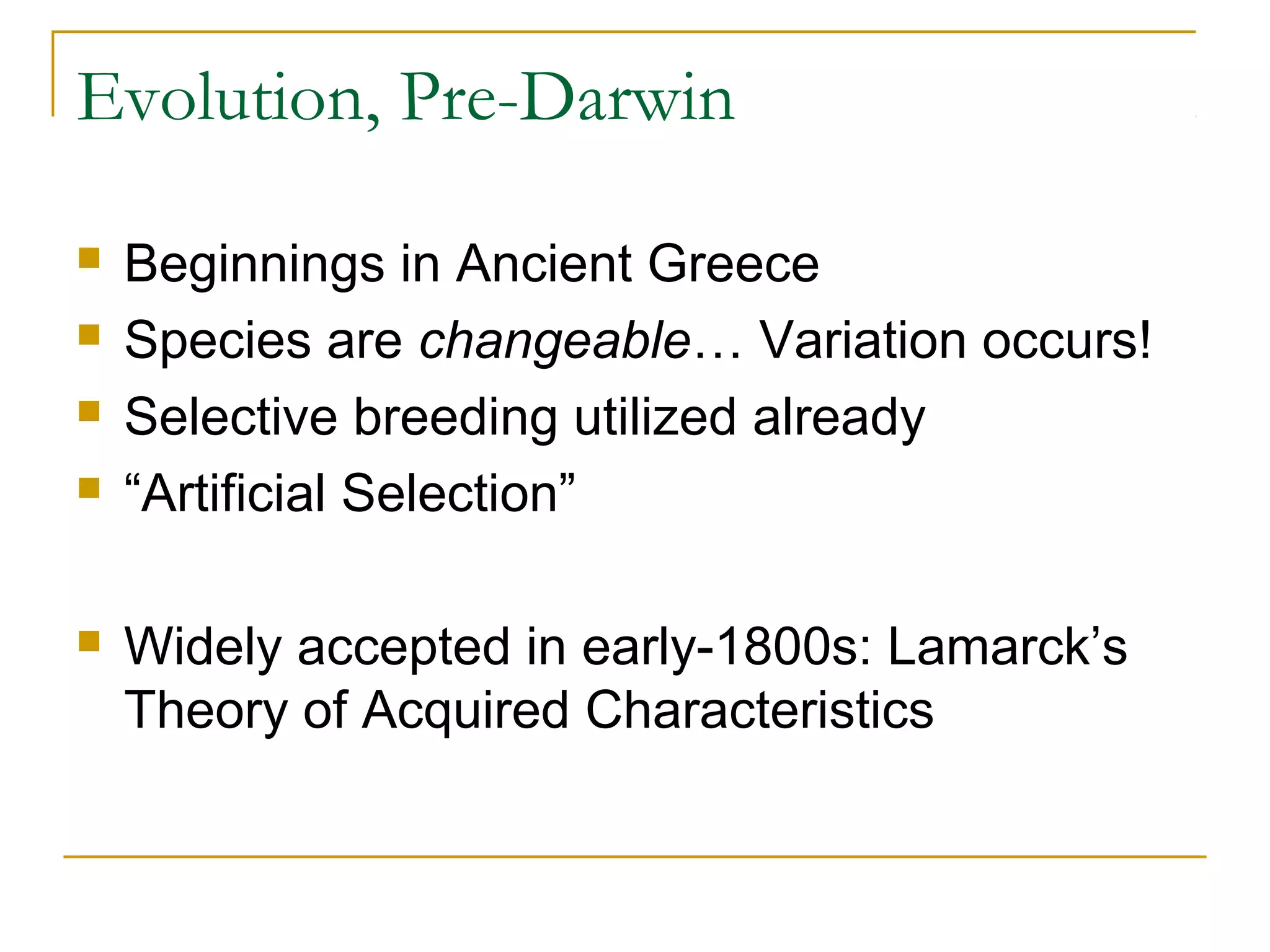 Evolution, Pre-Darwin
 Beginnings in Ancient Greece
 Species are changeable… Variation occurs!
 Selective breeding utilized already
 “Artificial Selection”
 Widely accepted in early-1800s: Lamarck’s
Theory of Acquired Characteristics
 