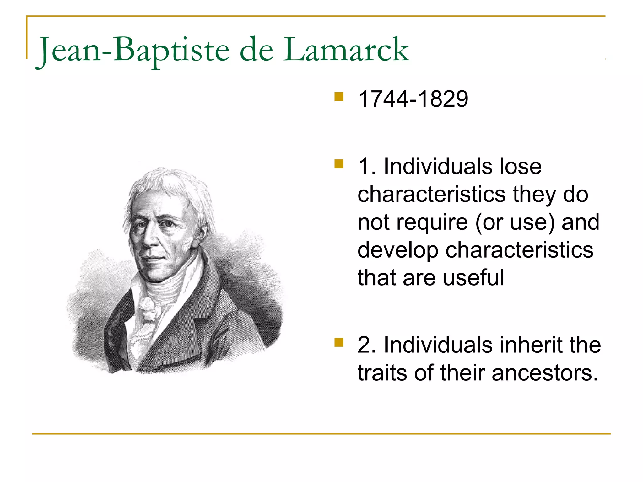Jean-Baptiste de Lamarck
 1744-1829
 1. Individuals lose
characteristics they do
not require (or use) and
develop characteristics
that are useful
 2. Individuals inherit the
traits of their ancestors.
 
