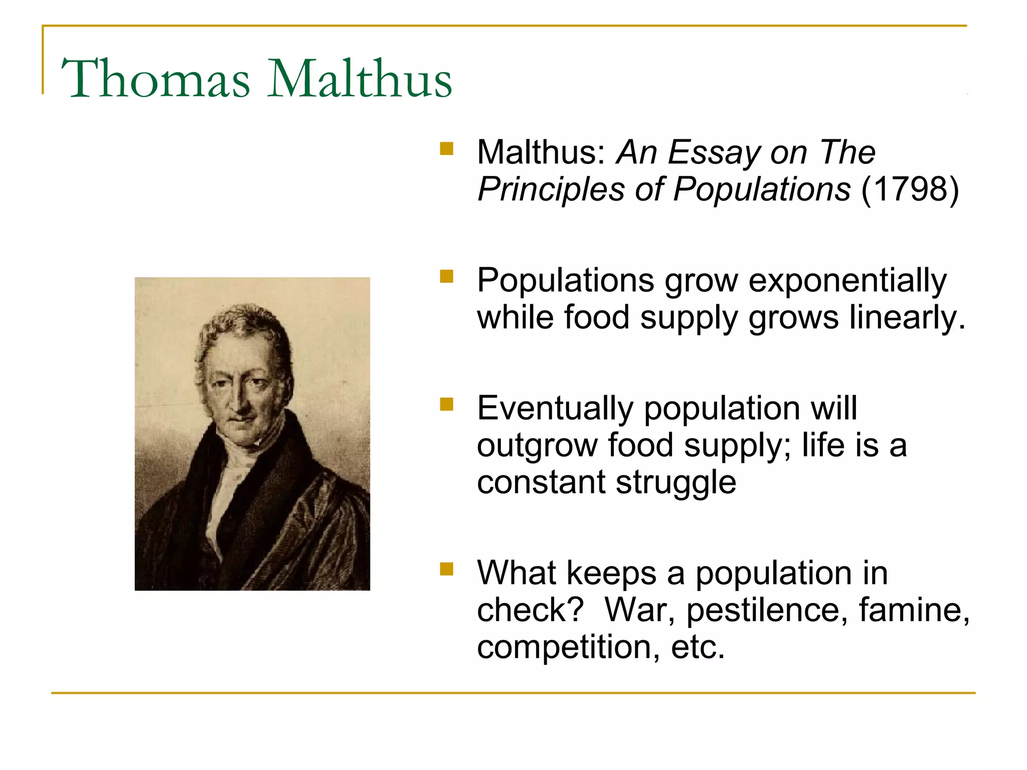 Thomas Malthus
 Malthus: An Essay on The
Principles of Populations (1798)
 Populations grow exponentially
while food supply grows linearly.
 Eventually population will
outgrow food supply; life is a
constant struggle
 What keeps a population in
check? War, pestilence, famine,
competition, etc.
 