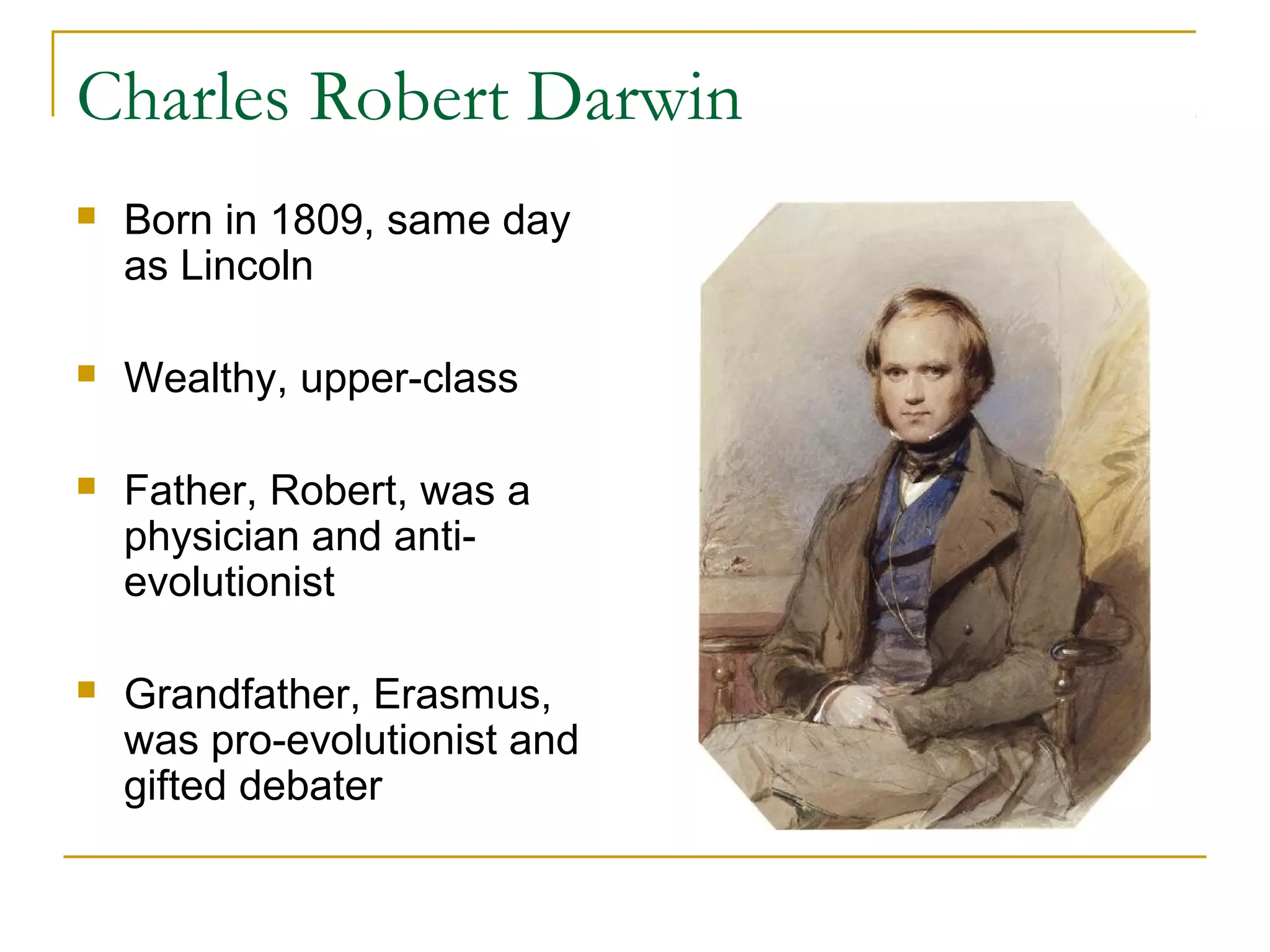 Charles Robert Darwin
 Born in 1809, same day
as Lincoln
 Wealthy, upper-class
 Father, Robert, was a
physician and anti-
evolutionist
 Grandfather, Erasmus,
was pro-evolutionist and
gifted debater
 