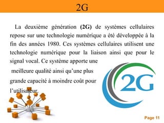 Page 11
2G
La deuxième génération (2G) de systèmes cellulaires
repose sur une technologie numérique a été développée à la
fin des années 1980. Ces systèmes cellulaires utilisent une
technologie numérique pour la liaison ainsi que pour le
signal vocal. Ce système apporte une
meilleure qualité ainsi qu’une plus
grande capacité à moindre coût pour
l’utilisateur.
 