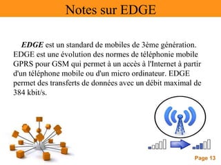 Page 13
Notes sur EDGE
EDGE est un standard de mobiles de 3ème génération.
EDGE est une évolution des normes de téléphonie mobile
GPRS pour GSM qui permet à un accès à l'Internet à partir
d'un téléphone mobile ou d'un micro ordinateur. EDGE
permet des transferts de données avec un débit maximal de
384 kbit/s.
 