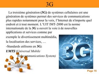 Page 15
3G
La troisième génération (3G) de systèmes cellulaires est une
génération de systèmes permet des services de communications
plus rapides notamment pour la voix, l’Internet de n'importe quel
endroit et à tout moment. L’UIT IMT-2000 est la norme
internationale de la 3G a ouvert la voie à de nouvelles
applications et services comme par
exemple le divertissement multimédia,
la localisation des services, …
-Standards utilisons en 3G:
UMTS (Universal Mobile
Telecommunications System)
 