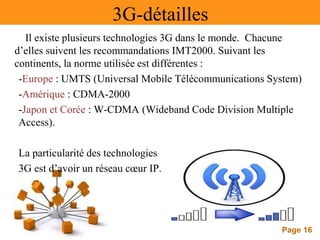Page 16
3G-détailles
Il existe plusieurs technologies 3G dans le monde. Chacune
d’elles suivent les recommandations IMT2000. Suivant les
continents, la norme utilisée est différentes :
-Europe : UMTS (Universal Mobile Télécommunications System)
-Amérique : CDMA-2000
-Japon et Corée : W-CDMA (Wideband Code Division Multiple
Access).
La particularité des technologies
3G est d’avoir un réseau cœur IP.
 