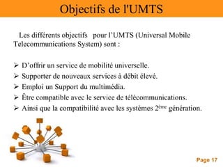 Page 17
Objectifs de l'UMTS
Les différents objectifs pour l’UMTS (Universal Mobile
Telecommunications System) sont :
 D’offrir un service de mobilité universelle.
 Supporter de nouveaux services à débit élevé.
 Emploi un Support du multimédia.
 Être compatible avec le service de télécommunications.
 Ainsi que la compatibilité avec les systèmes 2ème génération.
 
