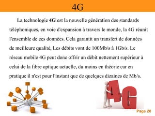 Page 20
4G
La technologie 4G est la nouvelle génération des standards
téléphoniques, en voie d'expansion à travers le monde, la 4G réunit
l'ensemble de ces données. Cela garantit un transfert de données
de meilleure qualité, Les débits vont de 100Mb/s à 1Gb/s. Le
réseau mobile 4G peut donc offrir un débit nettement supérieur à
celui de la fibre optique actuelle, du moins en théorie car en
pratique il n'est pour l'instant que de quelques dizaines de Mb/s.
 